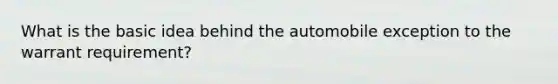 What is the basic idea behind the automobile exception to the warrant requirement?