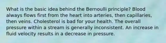 What is the basic idea behind the Bernoulli principle? Blood always flows first from the heart into arteries, then capillaries, then veins. Cholesterol is bad for your health. The overall pressure within a stream is generally inconsistent. An increase in fluid velocity results in a decrease in pressure.