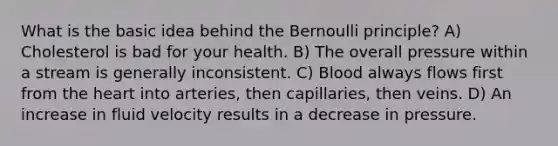 What is the basic idea behind the Bernoulli principle? A) Cholesterol is bad for your health. B) The overall pressure within a stream is generally inconsistent. C) Blood always flows first from the heart into arteries, then capillaries, then veins. D) An increase in fluid velocity results in a decrease in pressure.