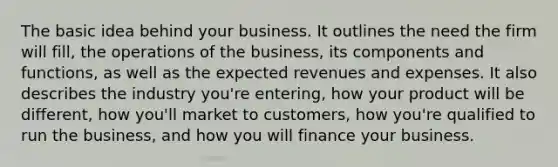 The basic idea behind your business. It outlines the need the firm will fill, the operations of the business, its components and functions, as well as the expected revenues and expenses. It also describes the industry you're entering, how your product will be different, how you'll market to customers, how you're qualified to run the business, and how you will finance your business.