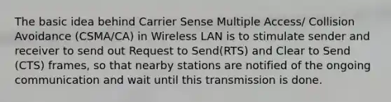 The basic idea behind Carrier Sense Multiple Access/ Collision Avoidance (CSMA/CA) in Wireless LAN is to stimulate sender and receiver to send out Request to Send(RTS) and Clear to Send (CTS) frames, so that nearby stations are notified of the ongoing communication and wait until this transmission is done.