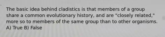 The basic idea behind cladistics is that members of a group share a common evolutionary history, and are "closely related," more so to members of the same group than to other organisms. A) True B) False