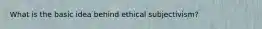 What is the basic idea behind ethical subjectivism?