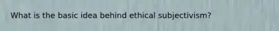 What is the basic idea behind ethical subjectivism?