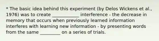 * The basic idea behind this experiment (by Delos Wickens et al., 1976) was to create ____________ interference - the decrease in memory that occurs when previously learned information interferes with learning new information - by presenting words from the same _________ on a series of trials.