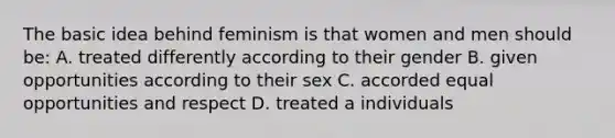 The basic idea behind feminism is that women and men should be: A. treated differently according to their gender B. given opportunities according to their sex C. accorded equal opportunities and respect D. treated a individuals