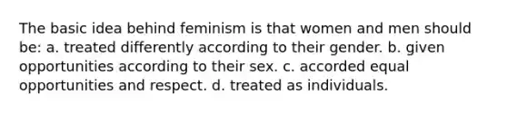 The basic idea behind feminism is that women and men should be: a. treated differently according to their gender. b. given opportunities according to their sex. c. accorded equal opportunities and respect. d. treated as individuals.