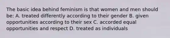 The basic idea behind feminism is that women and men should be: A. treated differently according to their gender B. given opportunities according to their sex C. accorded equal opportunities and respect D. treated as individuals