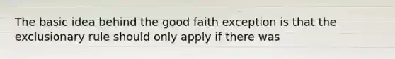 The basic idea behind the good faith exception is that the exclusionary rule should only apply if there was