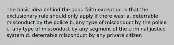 The basic idea behind the good faith exception is that the exclusionary rule should only apply if there was: a. deterrable misconduct by the police b. any type of misconduct by the police c. any type of misconduct by any segment of the criminal justice system d. deterrable misconduct by any private citizen