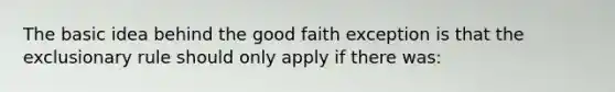 The basic idea behind the good faith exception is that <a href='https://www.questionai.com/knowledge/kiz15u9aWk-the-exclusionary-rule' class='anchor-knowledge'>the exclusionary rule</a> should only apply if there was: