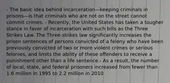 - The basic idea behind incarceration—keeping criminals in prisons—is that criminals who are not on the street cannot commit crimes. - Recently, the United States has taken a tougher stance in favor of incarceration with such bills as the Three Strikes Law. The Three-strikes law significantly increases the prison sentences of persons convicted of a felony who have been previously convicted of two or more violent crimes or serious felonies, and limits the ability of these offenders to receive a punishment other than a life sentence.- As a result, the number of local, state, and federal prisoners increased from fewer than 1.6 million in 1995 to 2.2 million in 2010