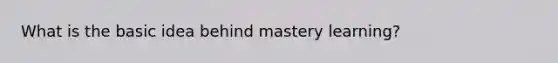 What is the basic idea behind mastery learning?