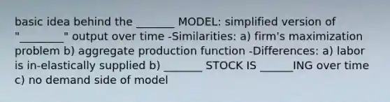 basic idea behind the _______ MODEL: simplified version of "________" output over time -Similarities: a) firm's maximization problem b) aggregate production function -Differences: a) labor is in-elastically supplied b) _______ STOCK IS ______ING over time c) no demand side of model