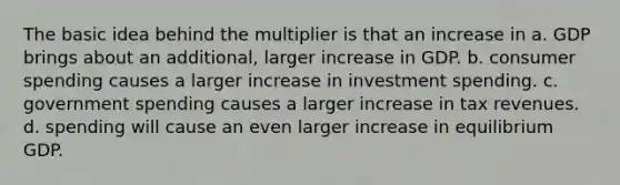 The basic idea behind the multiplier is that an increase in a. GDP brings about an additional, larger increase in GDP. b. consumer spending causes a larger increase in investment spending. c. government spending causes a larger increase in tax revenues. d. spending will cause an even larger increase in equilibrium GDP.