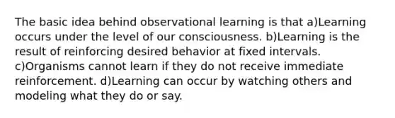 The basic idea behind observational learning is that a)Learning occurs under the level of our consciousness. b)Learning is the result of reinforcing desired behavior at fixed intervals. c)Organisms cannot learn if they do not receive immediate reinforcement. d)Learning can occur by watching others and modeling what they do or say.