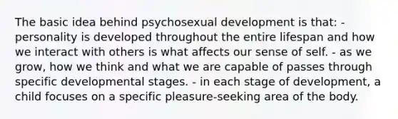 The basic idea behind psychosexual development is that: - personality is developed throughout the entire lifespan and how we interact with others is what affects our sense of self. - as we grow, how we think and what we are capable of passes through specific developmental stages. - in each stage of development, a child focuses on a specific pleasure-seeking area of the body.