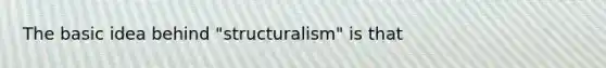 The basic idea behind "structuralism" is that