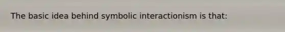 The basic idea behind symbolic interactionism is that: