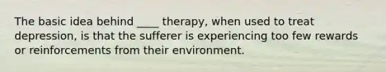 The basic idea behind ____ therapy, when used to treat depression, is that the sufferer is experiencing too few rewards or reinforcements from their environment.