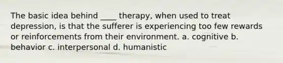 The basic idea behind ____ therapy, when used to treat depression, is that the sufferer is experiencing too few rewards or reinforcements from their environment. a. ​cognitive b. ​behavior c. ​interpersonal d. ​humanistic