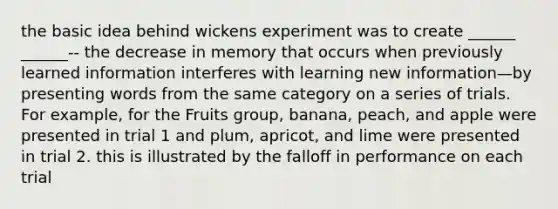 the basic idea behind wickens experiment was to create ______ ______-- the decrease in memory that occurs when previously learned information interferes with learning new information—by presenting words from the same category on a series of trials. For example, for the Fruits group, banana, peach, and apple were presented in trial 1 and plum, apricot, and lime were presented in trial 2. this is illustrated by the falloff in performance on each trial