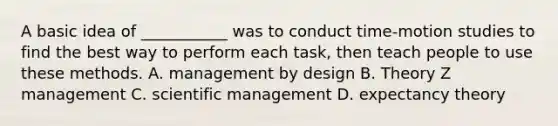 A basic idea of ___________ was to conduct time-motion studies to find the best way to perform each task, then teach people to use these methods. A. management by design B. Theory Z management C. scientific management D. expectancy theory