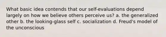 What basic idea contends that our self-evaluations depend largely on how we believe others perceive us? a. the generalized other b. the looking-glass self c. socialization d. Freud's model of the unconscious