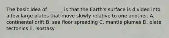 The basic idea of ______ is that the Earth's surface is divided into a few large plates that move slowly relative to one another. A. continental drift B. sea floor spreading C. mantle plumes D. plate tectonics E. isostasy