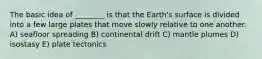 The basic idea of ________ is that the Earth's surface is divided into a few large plates that move slowly relative to one another. A) seafloor spreading B) continental drift C) mantle plumes D) isostasy E) plate tectonics