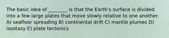 The basic idea of ________ is that the Earth's surface is divided into a few large plates that move slowly relative to one another. A) seafloor spreading B) continental drift C) mantle plumes D) isostasy E) plate tectonics