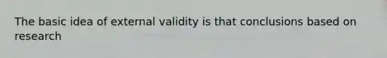 The basic idea of external validity is that conclusions based on research