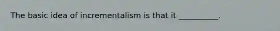 The basic idea of incrementalism is that it __________.