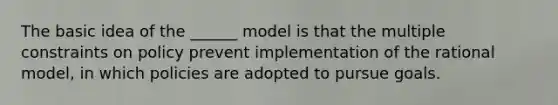 The basic idea of the ______ model is that the multiple constraints on policy prevent implementation of the rational model, in which policies are adopted to pursue goals.