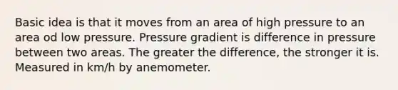 Basic idea is that it moves from an area of high pressure to an area od low pressure. Pressure gradient is difference in pressure between two areas. The greater the difference, the stronger it is. Measured in km/h by anemometer.