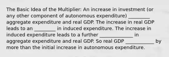 The Basic Idea of the Multiplier: An increase in investment (or any other component of autonomous expenditure) _________ aggregate expenditure and real GDP. The increase in real GDP leads to an _________ in induced expenditure. The increase in induced expenditure leads to a further ______________ in aggregate expenditure and real GDP. So real GDP ____________ by more than the initial increase in autonomous expenditure.