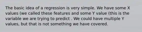 The basic idea of a regression is very simple. We have some X values (we called these features and some Y value (this is the variable we are trying to predict . We could have multiple Y values, but that is not something we have covered.