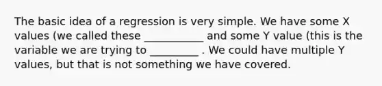 The basic idea of a regression is very simple. We have some X values (we called these ___________ and some Y value (this is the variable we are trying to _________ . We could have multiple Y values, but that is not something we have covered.