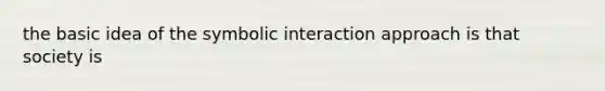 the basic idea of the symbolic interaction approach is that society is