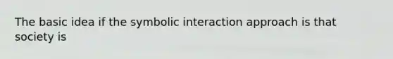 The basic idea if the symbolic interaction approach is that society is