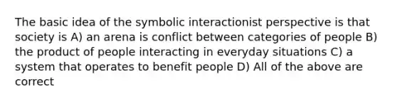 The basic idea of the symbolic interactionist perspective is that society is A) an arena is conflict between categories of people B) the product of people interacting in everyday situations C) a system that operates to benefit people D) All of the above are correct