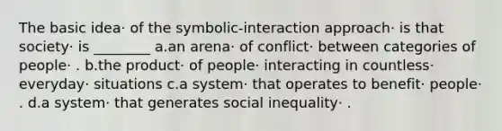 The basic idea· of the symbolic-interaction approach· is that society· is ________ a.an arena· of conflict· between categories of people· . b.the product· of people· interacting in countless· everyday· situations c.a system· that operates to benefit· people· . d.a system· that generates social inequality· .