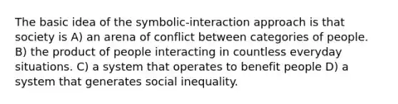 The basic idea of the symbolic-interaction approach is that society is A) an arena of conflict between categories of people. B) the product of people interacting in countless everyday situations. C) a system that operates to benefit people D) a system that generates social inequality.