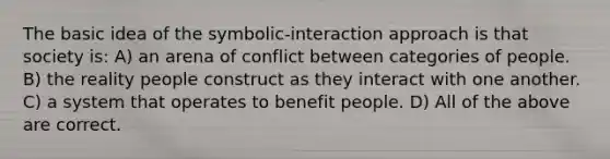 The basic idea of the symbolic-interaction approach is that society is: A) an arena of conflict between categories of people. B) the reality people construct as they interact with one another. C) a system that operates to benefit people. D) All of the above are correct.