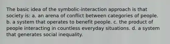 The basic idea of the symbolic-interaction approach is that society is: a. an arena of conflict between categories of people. b. a system that operates to benefit people. c. the product of people interacting in countless everyday situations. d. a system that generates social inequality.