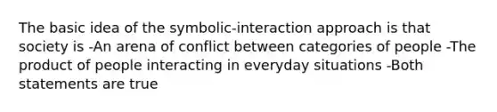 The basic idea of the symbolic-interaction approach is that society is -An arena of conflict between categories of people -The product of people interacting in everyday situations -Both statements are true