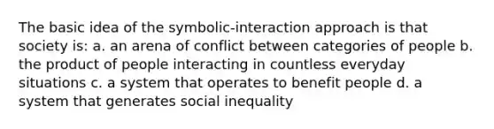 The basic idea of the symbolic-interaction approach is that society is: a. an arena of conflict between categories of people b. the product of people interacting in countless everyday situations c. a system that operates to benefit people d. a system that generates social inequality