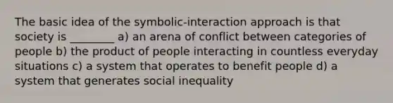 The basic idea of the symbolic-interaction approach is that society is ________ a) an arena of conflict between categories of people b) the product of people interacting in countless everyday situations c) a system that operates to benefit people d) a system that generates social inequality