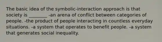 The basic idea of the symbolic-interaction approach is that society is ________ -an arena of conflict between categories of people. -the product of people interacting in countless everyday situations. -a system that operates to benefit people. -a system that generates social inequality.