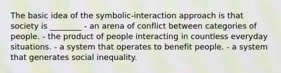 The basic idea of the symbolic-interaction approach is that society is ________ - an arena of conflict between categories of people. - the product of people interacting in countless everyday situations. - a system that operates to benefit people. - a system that generates social inequality.